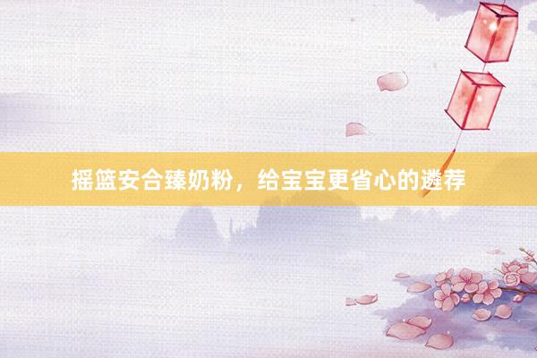 摇篮安合臻奶粉，给宝宝更省心的遴荐