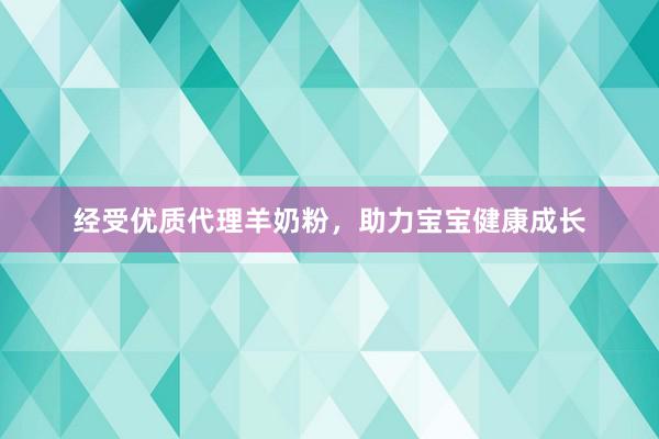 经受优质代理羊奶粉，助力宝宝健康成长