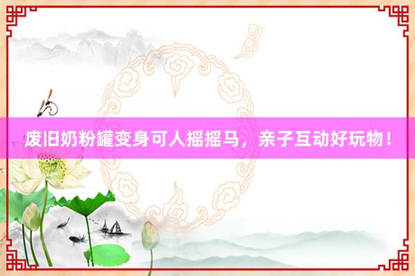 废旧奶粉罐变身可人摇摇马，亲子互动好玩物！