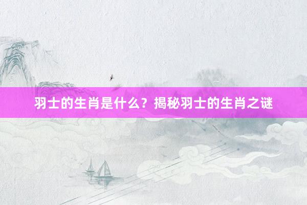 羽士的生肖是什么？揭秘羽士的生肖之谜