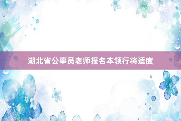 湖北省公事员老师报名本领行将适度