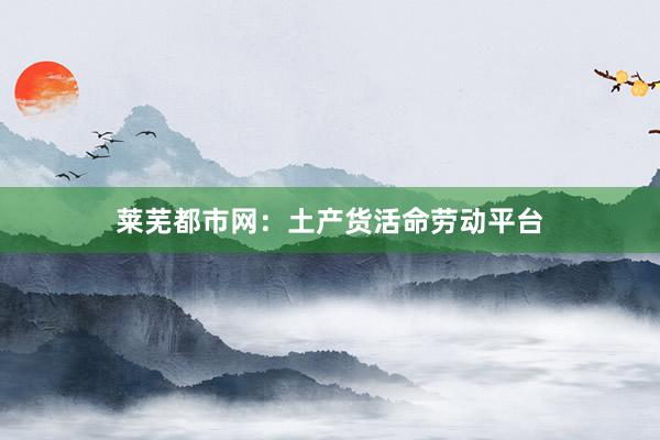 莱芜都市网：土产货活命劳动平台