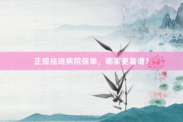 正规祛斑病院保举，哪家更靠谱？