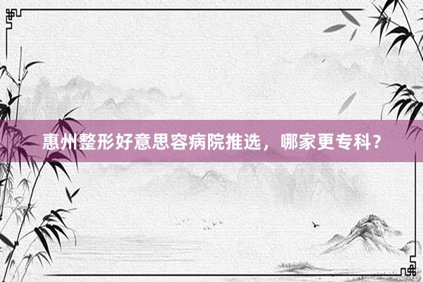 惠州整形好意思容病院推选，哪家更专科？