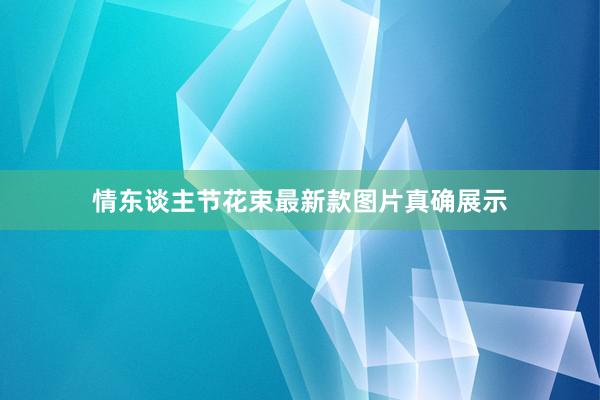 情东谈主节花束最新款图片真确展示